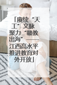 赓续“天工”文脉 聚力“赣教出海”——江西高水平推进教育对外开放