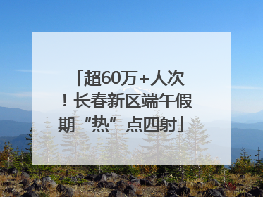 超60万+人次！长春新区端午假期“热”点四射