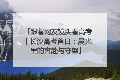 跟着网友镜头看高考｜长沙高考首日：晨光里的奔赴与守望