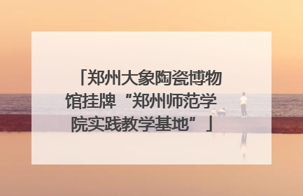 郑州大象陶瓷博物馆挂牌“郑州师范学院实践教学基地”