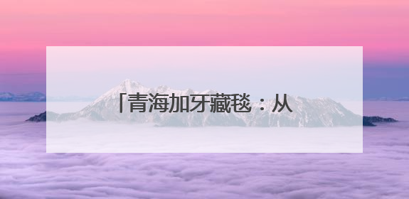 青海加牙藏毯：从非遗工坊到世界展台的传承与创新