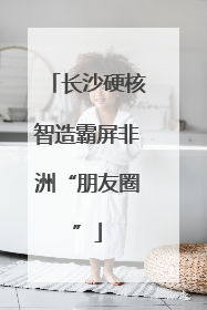 长沙硬核智造霸屏非洲“朋友圈”