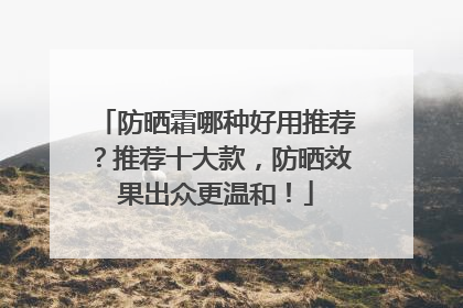 防晒霜哪种好用推荐？推荐十大款，防晒效果出众更温和！