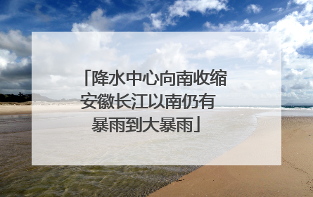 降水中心向南收缩 安徽长江以南仍有暴雨到大暴雨