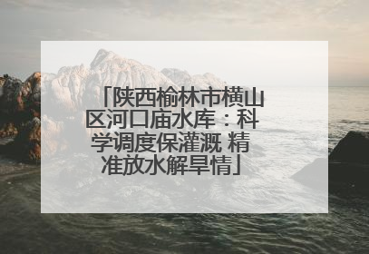 陕西榆林市横山区河口庙水库：科学调度保灌溉 精准放水解旱情