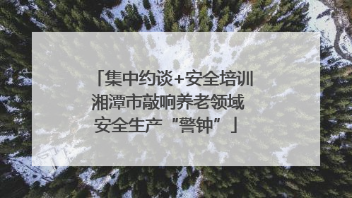 集中约谈+安全培训 湘潭市敲响养老领域安全生产“警钟”