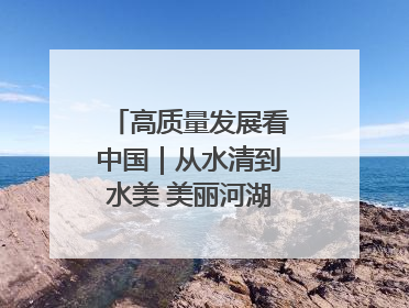 高质量发展看中国｜从水清到水美 美丽河湖扮靓美丽乡村