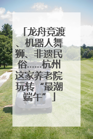 龙舟竞渡、机器人舞狮、非遗民俗……杭州这家养老院玩转“最潮端午”