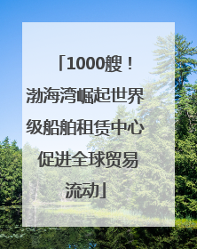 1000艘！渤海湾崛起世界级船舶租赁中心 促进全球贸易流动
