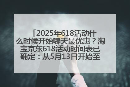 2025年618活动什么时候开始哪天最优惠？淘宝京东618活动时间表已确定：从5月13日开始至6月18日结束