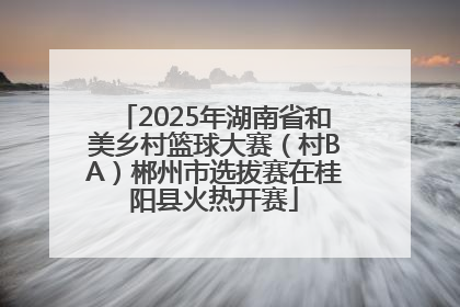 2025年湖南省和美乡村篮球大赛（村BA）郴州市选拔赛在桂阳县火热开赛
