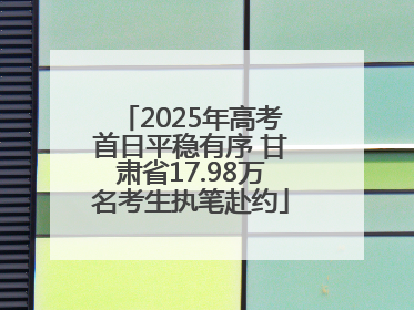 2025年高考首日平稳有序 甘肃省17.98万名考生执笔赴约