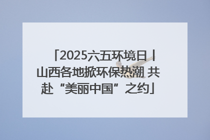 2025六五环境日丨山西各地掀环保热潮 共赴“美丽中国”之约