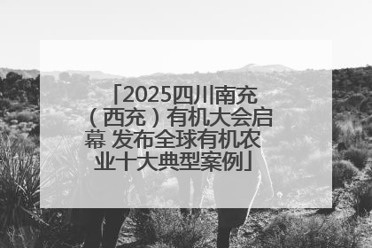 2025四川南充（西充）有机大会启幕 发布全球有机农业十大典型案例