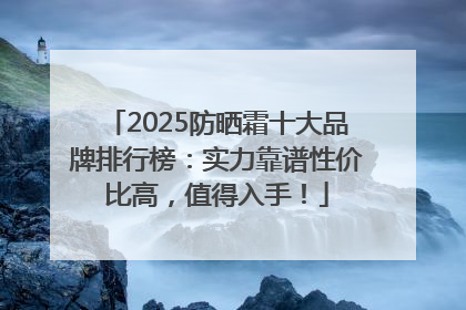 2025防晒霜十大品牌排行榜：实力靠谱性价比高，值得入手！