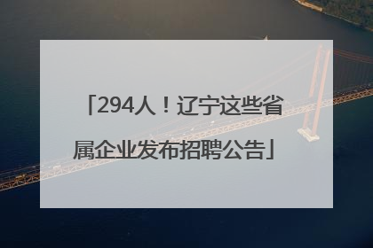 294人！辽宁这些省属企业发布招聘公告
