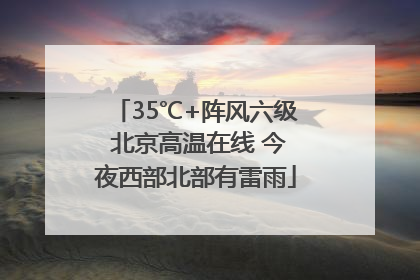 35℃+阵风六级 北京高温在线 今夜西部北部有雷雨
